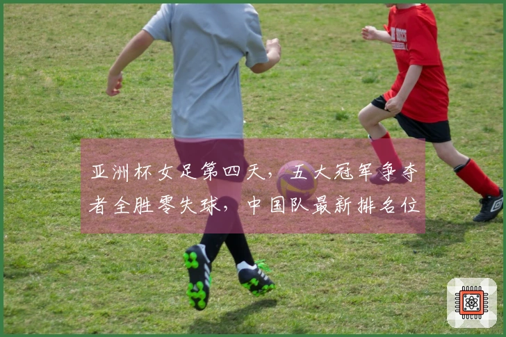 亚洲杯女足第四天，五大冠军争夺者全胜零失球，中国队最新排名位列第二
