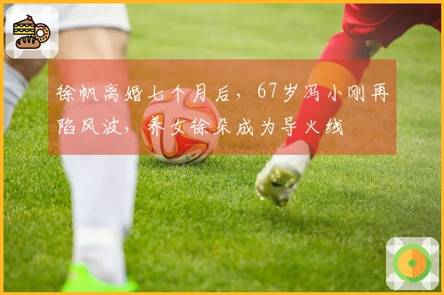 徐帆离婚七个月后，67岁冯小刚再陷风波，养女徐朵成为导火线