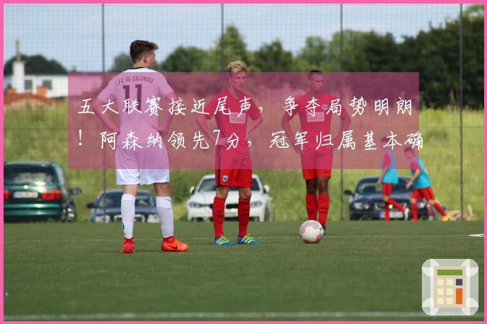 五大联赛接近尾声，争夺局势明朗！阿森纳领先7分，冠军归属基本确定