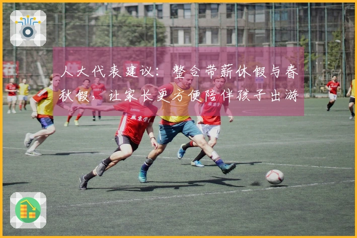 人大代表建议：整合带薪休假与春秋假，让家长更方便陪伴孩子出游