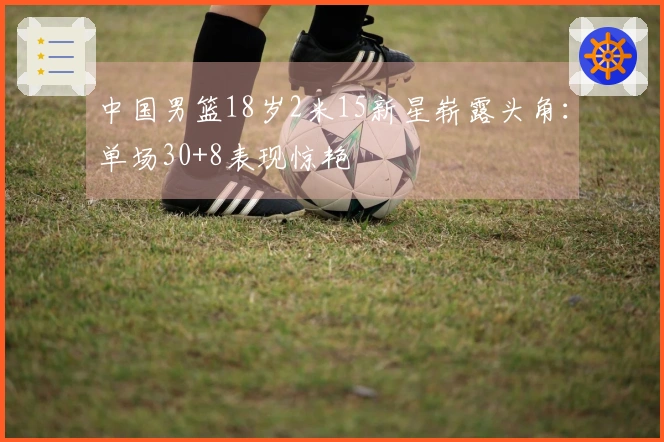 中国男篮18岁2米15新星崭露头角：单场30+8表现惊艳