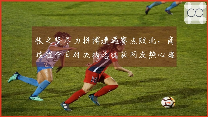 张之竖尽力拼搏遭遇赛点败北，商竣程今日对决梅总收获网友热心建议