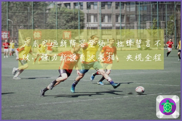 广东宏远新阵容登场！杜锋誓言不败，强力新援首次亮相，央视全程直播