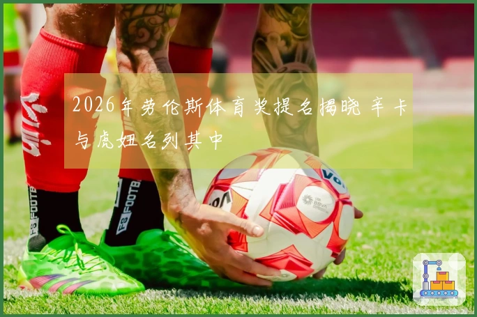 2026年劳伦斯体育奖提名揭晓 辛卡与虎妞名列其中