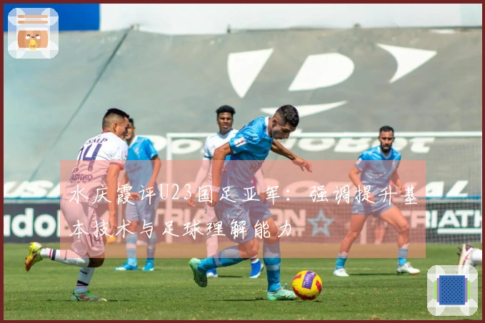 水庆霞评U23国足亚军：强调提升基本技术与足球理解能力
