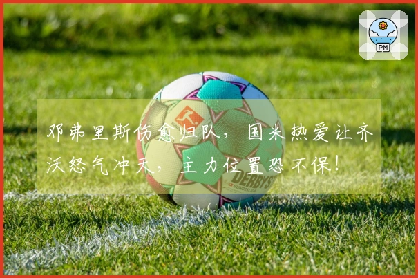 邓弗里斯伤愈归队，国米热爱让齐沃怒气冲天，主力位置恐不保！