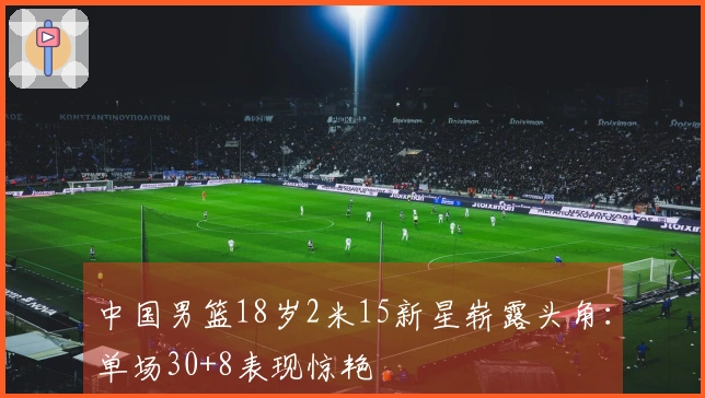 中国男篮18岁2米15新星崭露头角：单场30+8表现惊艳