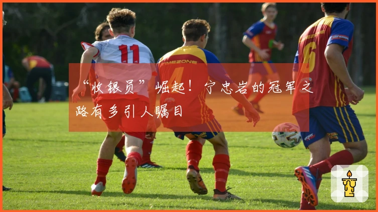 “收银员”崛起！宁忠岩的冠军之路有多引人瞩目