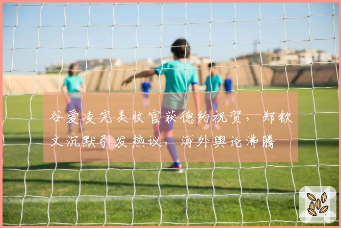 谷爱凌完美收官获德约祝贺，郑钦文沉默引发热议，海外舆论沸腾