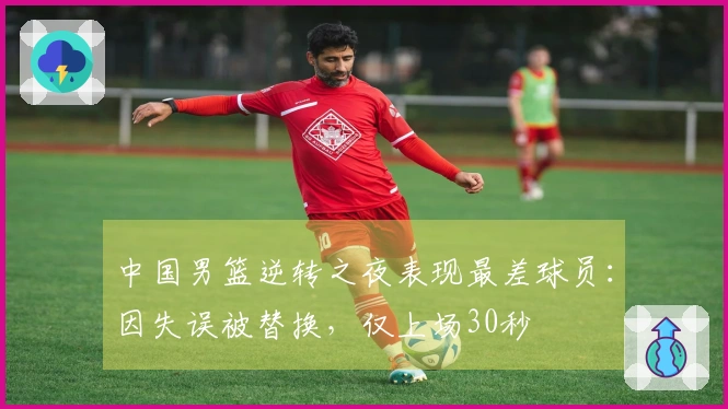 中国男篮逆转之夜表现最差球员：因失误被替换，仅上场30秒