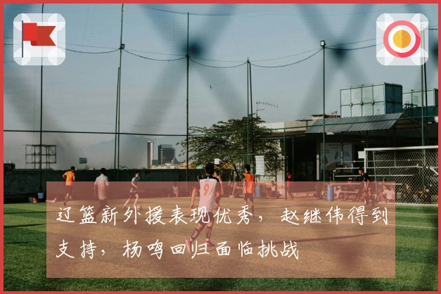 辽篮新外援表现优秀，赵继伟得到支持，杨鸣回归面临挑战