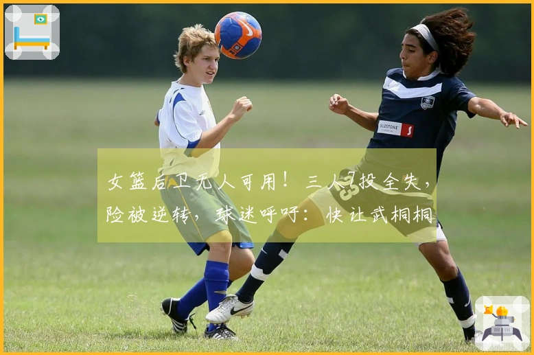 女篮后卫无人可用！三人7投全失，险被逆转，球迷呼吁：快让武桐桐复出