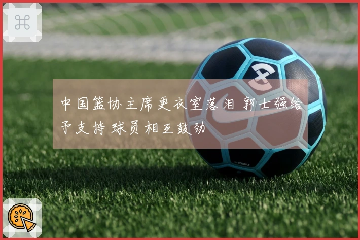 中国篮协主席更衣室落泪 郭士强给予支持 球员相互鼓劲