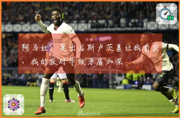 阿马杜：复出后斯卢茨基让我首发，我的反对导致矛盾加深