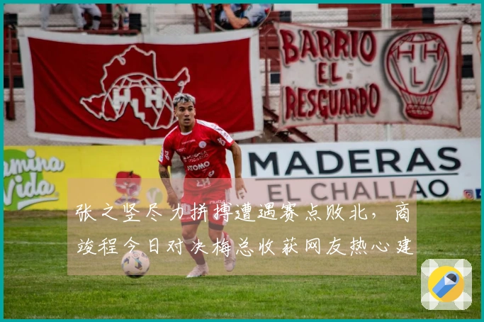 张之竖尽力拼搏遭遇赛点败北，商竣程今日对决梅总收获网友热心建议